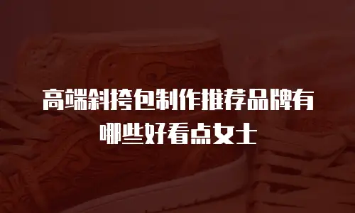 高端斜挎包制作推荐品牌有哪些好看点女士