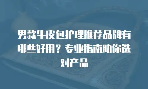 男款牛皮包护理推荐品牌有哪些好用？专业指南助你选对产品
