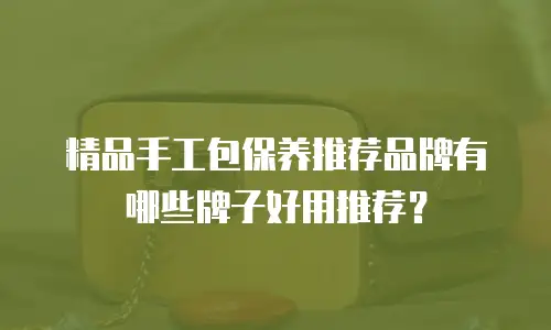 精品手工包保养推荐品牌有哪些牌子好用推荐？