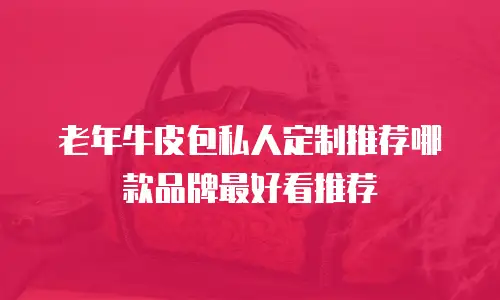 老年牛皮包私人定制推荐哪款品牌最好看推荐
