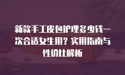 新款手工皮包护理多少钱一次合适女生用？实用指南与性价比解析