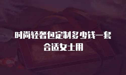 时尚轻奢包定制多少钱一套合适女士用