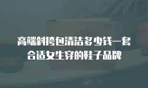 高端斜挎包清洁多少钱一套合适女生穿的鞋子品牌