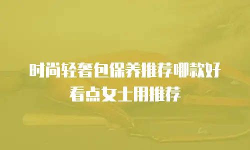 时尚轻奢包保养推荐哪款好看点女士用推荐