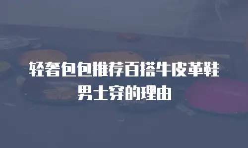 轻奢包包推荐百搭牛皮革鞋男士穿的理由