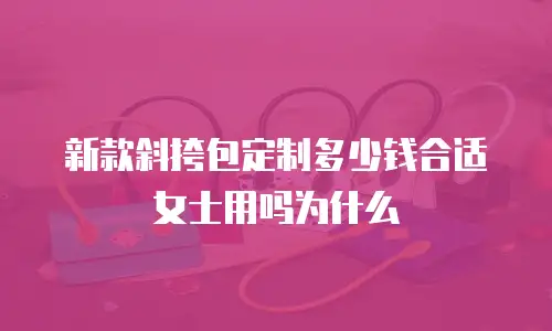 新款斜挎包定制多少钱合适女士用吗为什么
