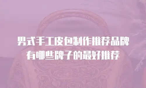 男式手工皮包制作推荐品牌有哪些牌子的最好推荐