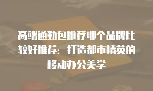 高端通勤包推荐哪个品牌比较好推荐：打造都市精英的移动办公美学