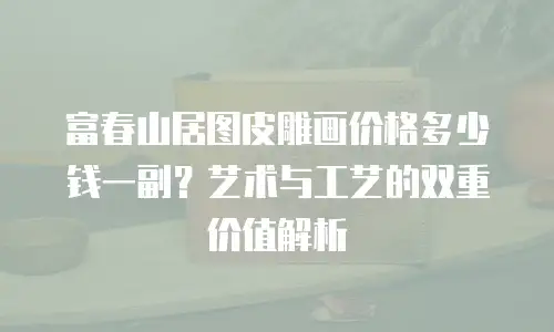 富春山居图皮雕画价格多少钱一副？艺术与工艺的双重价值解析