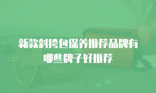 新款斜挎包保养推荐品牌有哪些牌子好推荐