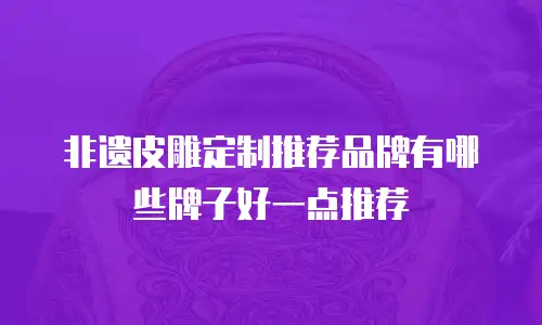 非遗皮雕定制推荐品牌有哪些牌子好一点推荐