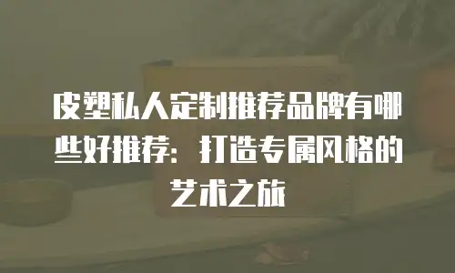 皮塑私人定制推荐品牌有哪些好推荐：打造专属风格的艺术之旅