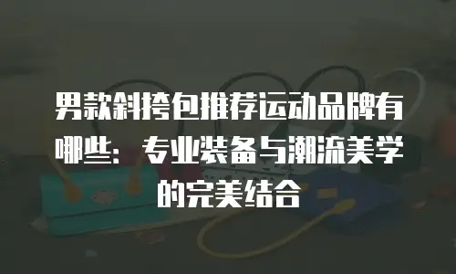 男款斜挎包推荐运动品牌有哪些：专业装备与潮流美学的完美结合