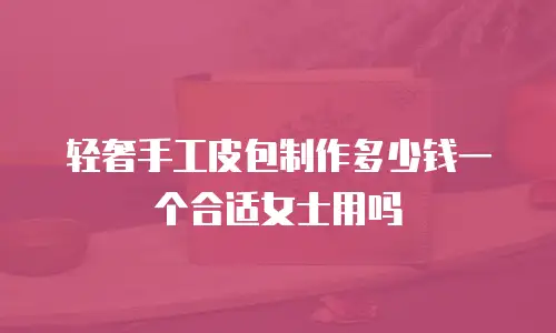 轻奢手工皮包制作多少钱一个合适女士用吗