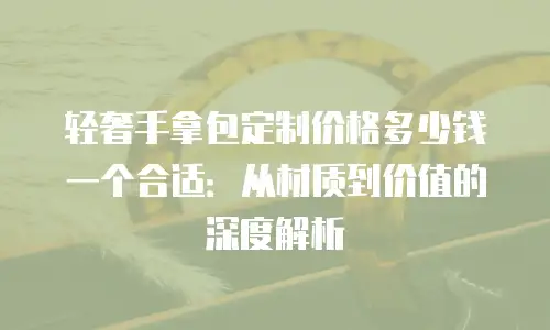 轻奢手拿包定制价格多少钱一个合适：从材质到价值的深度解析