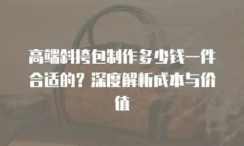 高端斜挎包制作多少钱一件合适的？深度解析成本与价值