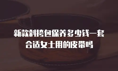 新款斜挎包保养多少钱一套合适女士用的皮带吗