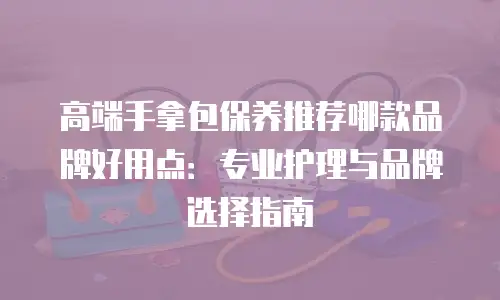 高端手拿包保养推荐哪款品牌好用点：专业护理与品牌选择指南