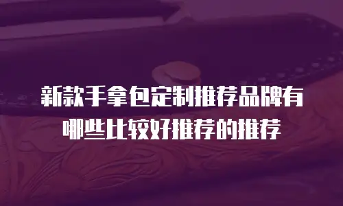 新款手拿包定制推荐品牌有哪些比较好推荐的推荐