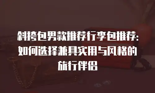 斜挎包男款推荐行李包推荐：如何选择兼具实用与风格的旅行伴侣