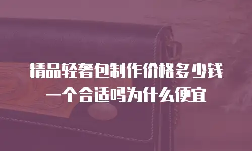 精品轻奢包制作价格多少钱一个合适吗为什么便宜