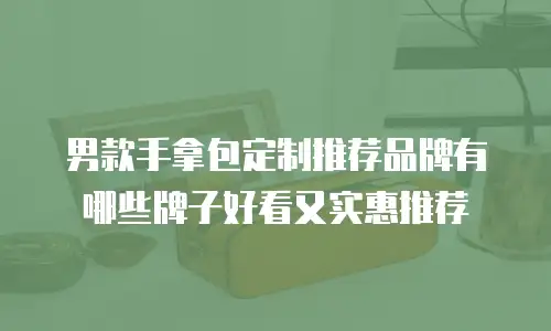 男款手拿包定制推荐品牌有哪些牌子好看又实惠推荐