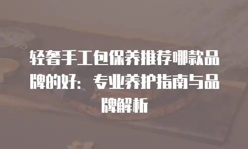 轻奢手工包保养推荐哪款品牌的好：专业养护指南与品牌解析