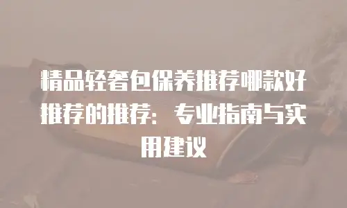 精品轻奢包保养推荐哪款好推荐的推荐：专业指南与实用建议