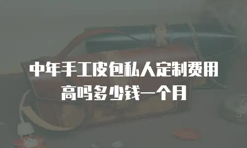 中年手工皮包私人定制费用高吗多少钱一个月