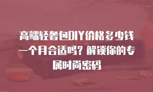 高端轻奢包DIY价格多少钱一个月合适吗？解锁你的专属时尚密码