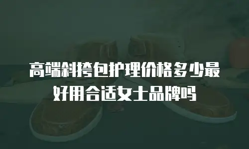 高端斜挎包护理价格多少最好用合适女士品牌吗