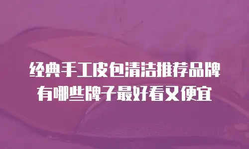 经典手工皮包清洁推荐品牌有哪些牌子最好看又便宜