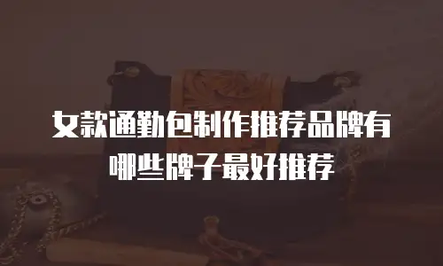 女款通勤包制作推荐品牌有哪些牌子最好推荐