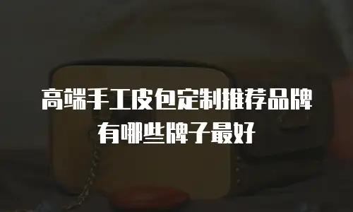 高端手工皮包定制推荐品牌有哪些牌子最好
