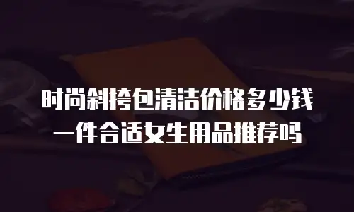 时尚斜挎包清洁价格多少钱一件合适女生用品推荐吗
