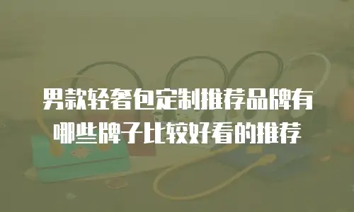 男款轻奢包定制推荐品牌有哪些牌子比较好看的推荐