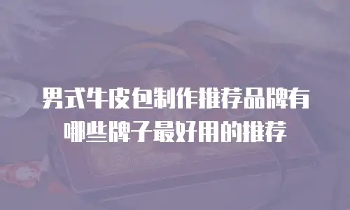 男式牛皮包制作推荐品牌有哪些牌子最好用的推荐