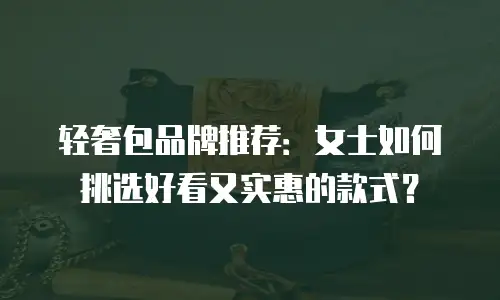 轻奢包品牌推荐：女士如何挑选好看又实惠的款式？