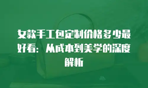 女款手工包定制价格多少最好看：从成本到美学的深度解析