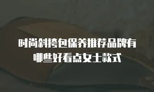 时尚斜挎包保养推荐品牌有哪些好看点女士款式