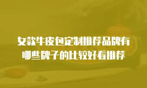 女款牛皮包定制推荐品牌有哪些牌子的比较好看推荐