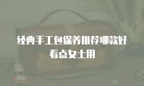 经典手工包保养推荐哪款好看点女士用