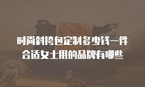 时尚斜挎包定制多少钱一件合适女士用的品牌有哪些