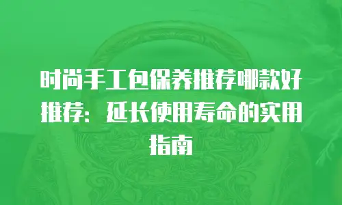 时尚手工包保养推荐哪款好推荐：延长使用寿命的实用指南