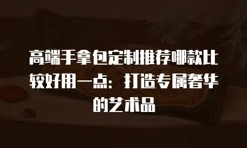 高端手拿包定制推荐哪款比较好用一点：打造专属奢华的艺术品