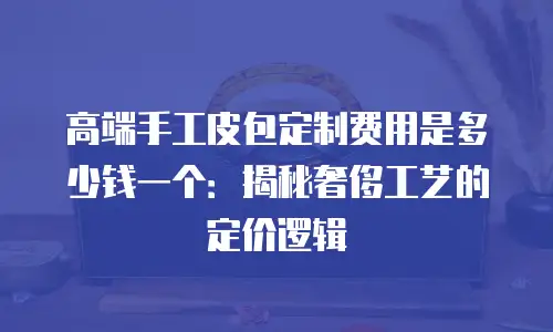 高端手工皮包定制费用是多少钱一个：揭秘奢侈工艺的定价逻辑