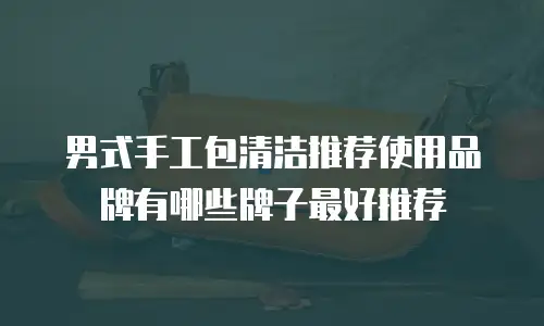 男式手工包清洁推荐使用品牌有哪些牌子最好推荐