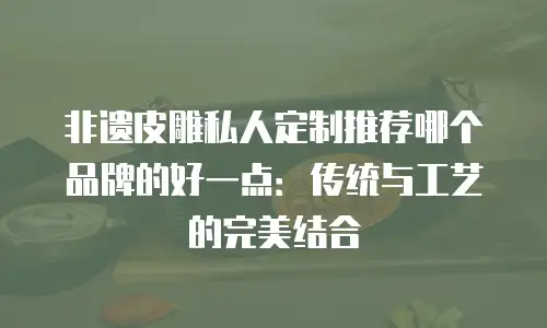 非遗皮雕私人定制推荐哪个品牌的好一点：传统与工艺的完美结合