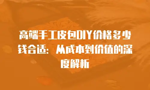 高端手工皮包DIY价格多少钱合适：从成本到价值的深度解析
