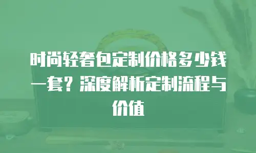 时尚轻奢包定制价格多少钱一套？深度解析定制流程与价值